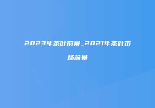 2023年茶叶前景_2021年茶叶市场前景