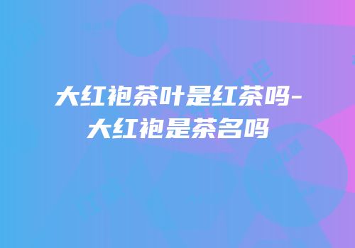 大红袍茶叶是红茶吗-大红袍是茶名吗