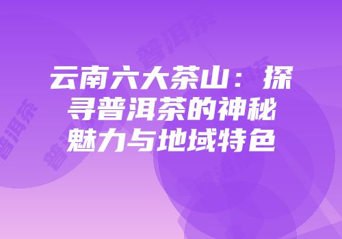 云南六大茶山：探寻普洱茶的神秘魅力与地域特色