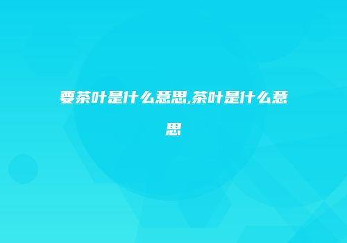 要茶叶是什么意思,茶叶是什么意思