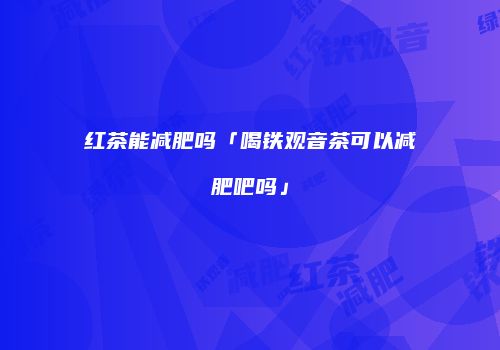 红茶能减肥吗「喝铁观音茶可以减肥吧吗」