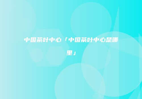中国茶叶中心「中国茶叶中心是哪里」