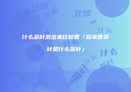 什么茶叶泡出来比较香「粽米香茶叶是什么茶叶」