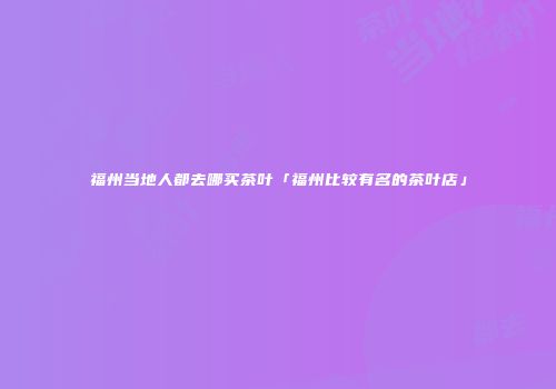 福州当地人都去哪买茶叶「福州比较有名的茶叶店」