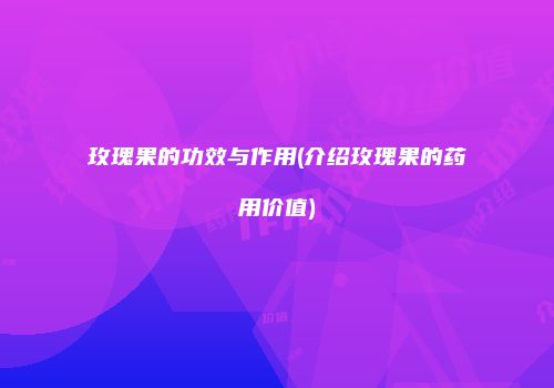 玫瑰果的功效与作用(介绍玫瑰果的药用价值)