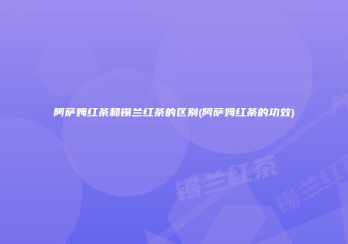 阿萨姆红茶和锡兰红茶的区别(阿萨姆红茶的功效)