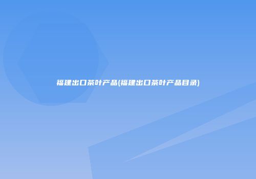 福建出口茶叶产品(福建出口茶叶产品目录)