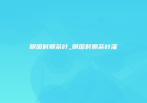 明国时期茶叶_明国时期茶叶灌