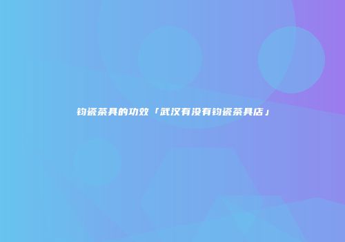 钧瓷茶具的功效「武汉有没有钧瓷茶具店」