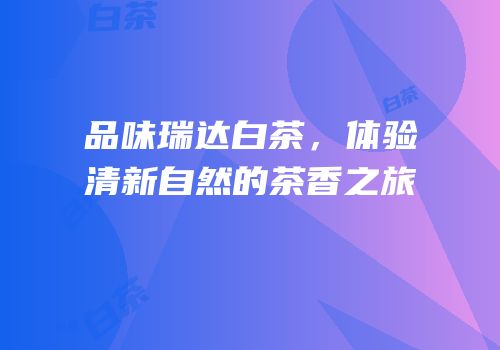 品味瑞达白茶，体验清新自然的茶香之旅