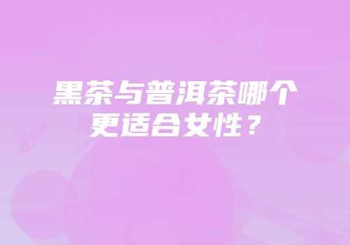 黑茶与普洱茶哪个更适合女性？
