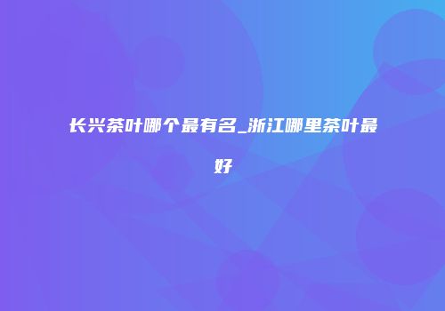 长兴茶叶哪个最有名_浙江哪里茶叶最好