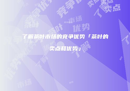 了解茶叶市场的竞争优势「茶叶的卖点和优势」