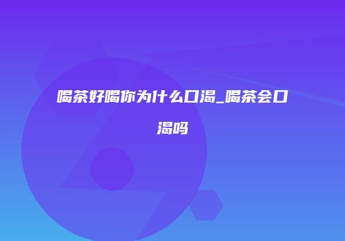 喝茶好喝你为什么口渴_喝茶会口渴吗