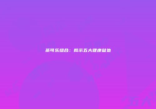 茶可乐组合：揭示五大健康益处