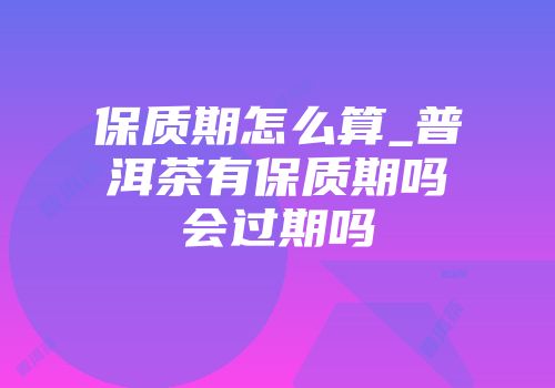保质期怎么算_普洱茶有保质期吗会过期吗