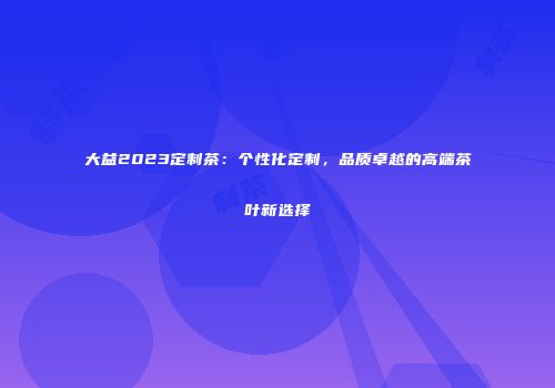 大益2023定制茶：个性化定制，品质卓越的高端茶叶新选择