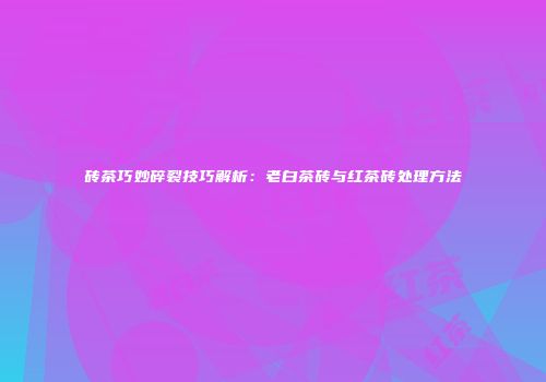 砖茶巧妙碎裂技巧解析：老白茶砖与红茶砖处理方法