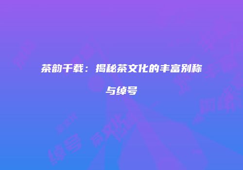 茶韵千载：揭秘茶文化的丰富别称与绰号