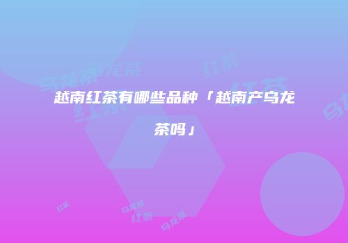越南红茶有哪些品种「越南产乌龙茶吗」