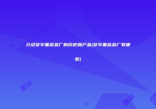 介绍安华黑茶茶厂的历史和产品(安华黑茶茶厂有哪些)