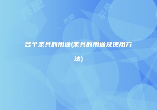 各个茶具的用途(茶具的用途及使用方法)