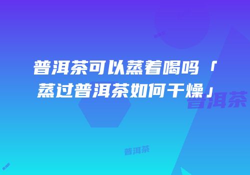 普洱茶可以蒸着喝吗「蒸过普洱茶如何干燥」