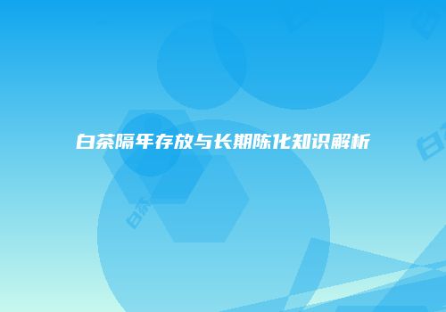 白茶隔年存放与长期陈化知识解析