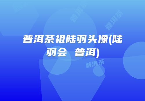 普洱茶祖陆羽头像(陆羽会 普洱)