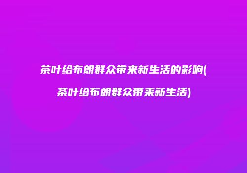茶叶给布朗群众带来新生活的影响(茶叶给布朗群众带来新生活)