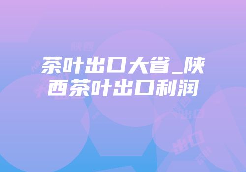 茶叶出口大省_陕西茶叶出口利润