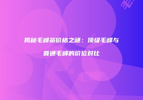 揭秘毛峰茶价格之谜：顶级毛峰与普通毛峰的价位对比
