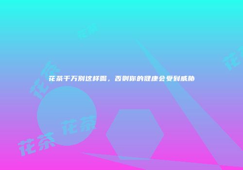 花茶千万别这样喝，否则你的健康会受到威胁