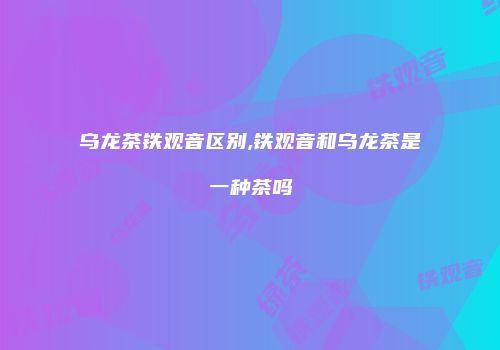 乌龙茶铁观音区别,铁观音和乌龙茶是一种茶吗