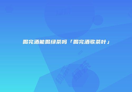 喝完酒能喝绿茶吗「喝完酒歌茶叶」