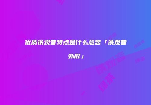优质铁观音特点是什么意思「铁观音外形」