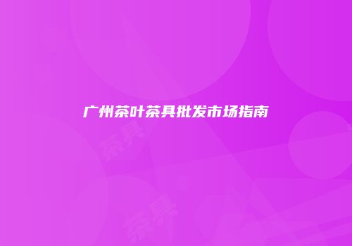 广州茶叶茶具批发市场指南