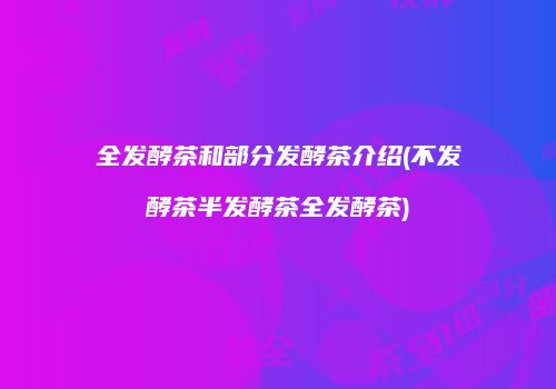 全发酵茶和部分发酵茶介绍(不发酵茶半发酵茶全发酵茶)