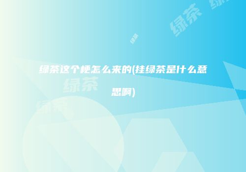 绿茶这个梗怎么来的(挂绿茶是什么意思啊)