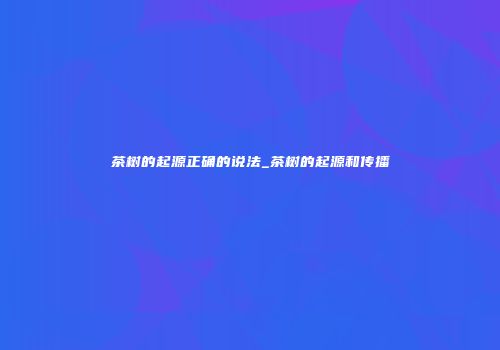 茶树的起源正确的说法_茶树的起源和传播