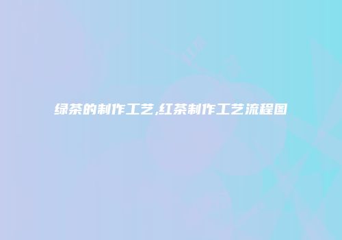 绿茶的制作工艺,红茶制作工艺流程图