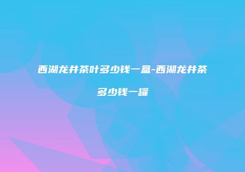 西湖龙井茶叶多少钱一盒-西湖龙井茶多少钱一罐
