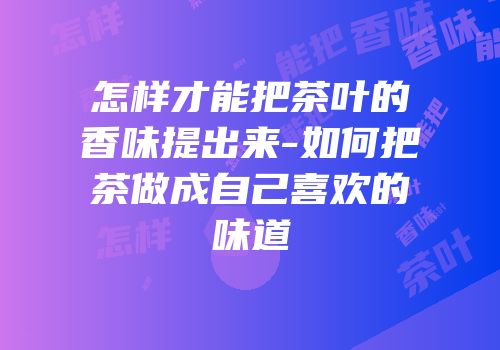 怎样才能把茶叶的香味提出来-如何把茶做成自己喜欢的味道