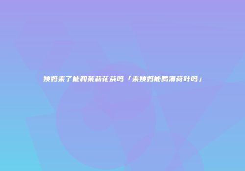 姨妈来了能和茉莉花茶吗「来姨妈能喝薄荷叶吗」