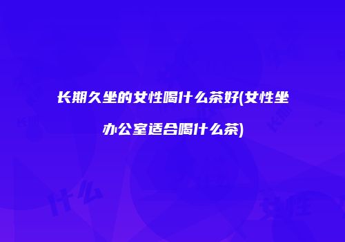 长期久坐的女性喝什么茶好(女性坐办公室适合喝什么茶)