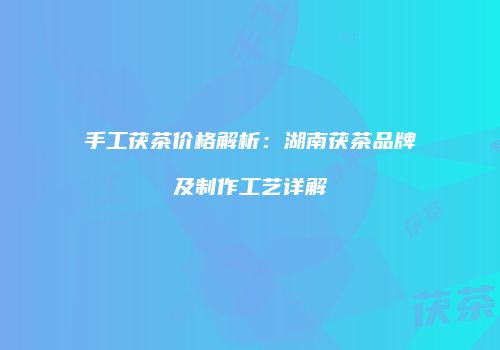 手工茯茶价格解析：湖南茯茶品牌及制作工艺详解
