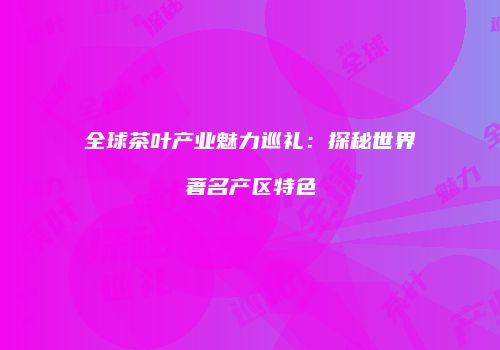 全球茶叶产业魅力巡礼：探秘世界著名产区特色