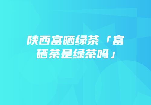 陕西富晒绿茶「富硒茶是绿茶吗」
