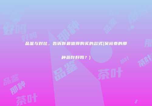 品鉴与对比，告诉你最值得购买的款式(吴裕泰的那种茶叶好吗？)