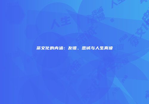茶文化的内涵：友谊、忠诚与人生真谛